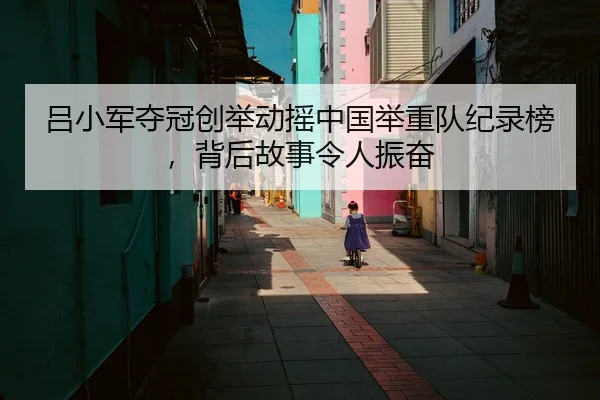 吕小军夺冠创举动摇中国举重队纪录榜，背后故事令人振奋